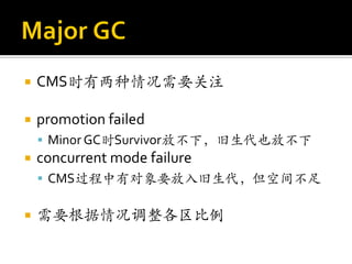    CMS时有两种情况需要关注

   promotion failed
     Minor GC时Survivor放不下，旧生代也放不下
   concurrent mode failure
     CMS过程中有对象要放入旧生代，但空间不足


   需要根据情况调整各区比例
 