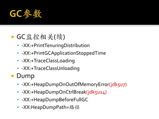    GC监控相关(续)
     -XX:+PrintTenuringDistribution
     -XX:+PrintGCApplicationStoppedTime
     -XX:+TraceClassLoading
     -XX:+TraceClassUnloading
   Dump
     -XX:+HeapDumpOnOutOfMemoryError(jdk5u7)
     -XX:+HeapDumpOnCtrlBreak(jdk5u14)
     -XX:+HeapDumpBeforeFullGC
     -XX:HeapDumpPath=路径
 