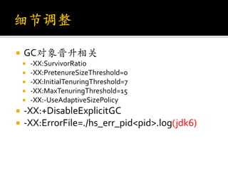    GC对象晋升相关
       -XX:SurvivorRatio
       -XX:PretenureSizeThreshold=0
       -XX:InitialTenuringThreshold=7
       -XX:MaxTenuringThreshold=15
       -XX:-UseAdaptiveSizePolicy
   -XX:+DisableExplicitGC
   -XX:ErrorFile=./hs_err_pid<pid>.log(jdk6)
 