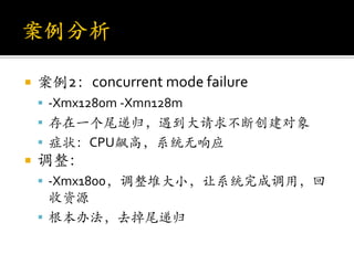    案例2：concurrent mode failure
     -Xmx1280m -Xmn128m
     存在一个尾递归，遇到大请求不断创建对象
     症状：CPU飙高，系统无响应
   调整：
     -Xmx1800，调整堆大小，让系统完成调用，回
      收资源
     根本办法，去掉尾递归
 