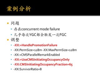    问题
     存在concurrent mode failure
     几乎每次YGC都会触发一次FGC
   调整
     -XX:+HandlePromotionFailure
     -XX:PermSize=128m -XX:MaxPermSize=128m
     -XX:+CMSParallelRemarkEnabled
     -XX:+UseCMSInitiatingOccupancyOnly
     -XX:CMSInitiatingOccupancyFraction=65
     -XX:SurvivorRatio=8
 