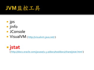    jps
   jinfo
   JConsole
   VisualVM ( http://visualvm.java.net/ )

 jstat
    ( http://docs.oracle.com/javase/1.5.0/docs/tooldocs/share/jstat.html )
 