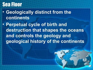 Sea Floor
• Geologically distinct from the
continents
• Perpetual cycle of birth and
destruction that shapes the oceans
and controls the geology and
geological history of the continents
 