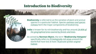 Biodiversity is referred to as the variation of plant and animal
species in a particular habitat. Species evenness and species
richness form the major components of biodiversity.
India is known for its rich biodiversity and has around 24.46% of
the geographical area covered by forests and trees.
As coined by Norman Myers, the term “Biodiversity Hotspots”
specifically refers to 25 biologically rich areas around the
world that have lost at least 70 percent of their original
habitat.
Introduction to Biodiversity
 