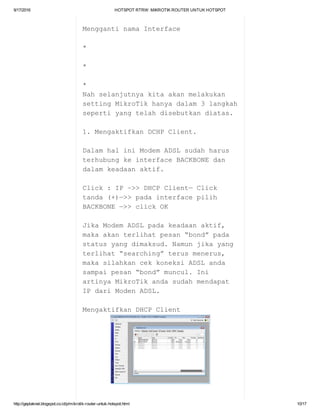 9/17/2016 HOTSPOTRTRW:MIKROTIKROUTERUNTUKHOTSPOT
http://geplaknet.blogspot.co.id/p/mikrotik­router­untuk­hotspot.html 10/17
MenggantinamaInterface
*
*
*
Nahselanjutnyakitaakanmelakukan
settingMikroTikhanyadalam3langkah
sepertiyangtelahdisebutkandiatas.
1.MengaktifkanDCHPClient.
DalamhaliniModemADSLsudahharus
terhubungkeinterfaceBACKBONEdan
dalamkeadaanaktif.
Click:IP–>>DHCPClient—Click
tanda(+)—>>padainterfacepilih
BACKBONE—>>clickOK
JikaModemADSLpadakeadaanaktif,
makaakanterlihatpesan“bond”pada
statusyangdimaksud.Namunjikayang
terlihat“searching”terusmenerus,
makasilahkancekkoneksiADSLanda
sampaipesan“bond”muncul.Ini
artinyaMikroTikandasudahmendapat
IPdariModenADSL.
MengaktifkanDHCPClient
 