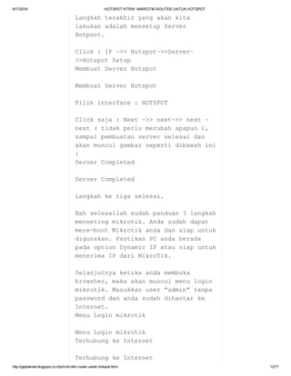 9/17/2016 HOTSPOTRTRW:MIKROTIKROUTERUNTUKHOTSPOT
http://geplaknet.blogspot.co.id/p/mikrotik­router­untuk­hotspot.html 12/17
Langkahterakhiryangakankita
lakukanadalahmensetupServer
Hotpsot.
Click:IP–>>Hotspot–>>Server–
>>HotspotSetup
MembuatServerHotspot
MembuatServerHotspot
Pilihinterface:HOTSPOT
Clicksaja:Next–>>next–>>next–
next(tidakperlumerubahapapun),
sampaipembuatanserverselesaidan
akanmunculgambarsepertidibawahini
:
ServerCompleted
ServerCompleted
Langkahketigaselesai.
Nahselesailahsudahpanduan3langkah
mensetingmikrotik.Andasudahdapat
mere­bootMikrotikandadansiapuntuk
digunakan.PastikanPCandaberada
padaoptionDynamicIPatausiapuntuk
menerimaIPdariMikroTik.
Selanjutnyaketikaandamembuka
browsher,makaakanmunculmenulogin
mikrotik.Masukkanuser“admin”tanpa
passworddanandasudahdihantarke
Internet.
MenuLoginmikrotik
MenuLoginmikrotik
TerhubungkeInternet
TerhubungkeInternet
 