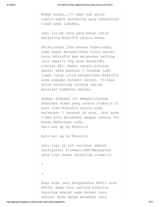 9/17/2016 HOTSPOTRTRW:MIKROTIKROUTERUNTUKHOTSPOT
http://geplaknet.blogspot.co.id/p/mikrotik­router­untuk­hotspot.html 13/17
Mudahbukan….???Jaditakperlu
report­repotmensetingyangsemestinya
tidakandalakukan.
Jadiinilahcarayangbenaruntuk
mensetingMikroTiksecaradasar.
Selanjutnyajikamerasadiperlukan,
andadapatmengaktifkanProxyserver
LocalMikroTikdanmelakukansetting
lainsepertiPCQatauBandwidht
Limiterdll.Namunsecaraprinsip
dasar,makapanduan3langkahtadi
sudahcukupuntukmengatifkanMikroTik
andasebagaiHotspotServer.Pilihan
untukmensetinglainnyaadalah
bersifattambahanbelaka.
Gambardibawahinimemperlihatkan
beberapastepsyangsecaraotomatisdi
buatolehMikroTikketikaanda
melakukan3langkahdiatas.Jadianda
tidakpelumelakukanapapunkarenaitu
bukanpekerjaananda.
AutosetupbyMikrotik
AutosetupbyMikrotik
Satulagiygtakterlihatadalah
konfigurasifirewall/NAT/Masquered
yangjugasudahtersetingotomatis.
+
+
BagiandayangmenggunakanRB411atau
RB433,makacarasettingmikrotik
dasarnyaadalahsamadengancara
diatas.Andahanyamenambahsatu
 