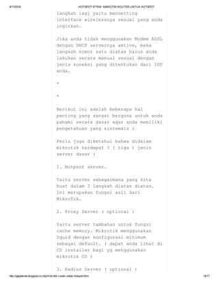 9/17/2016 HOTSPOTRTRW:MIKROTIKROUTERUNTUKHOTSPOT
http://geplaknet.blogspot.co.id/p/mikrotik­router­untuk­hotspot.html 14/17
langkahlagiyaitumensetting
interfacewirelessnyasesuaiyanganda
inginkan.
JikaandatidakmenggunakanModemADSL
denganDHCPservernyaaktive,maka
langkahnomorsatudiatasharusanda
lakukansecaramanualsesuaidengan
jeniskoneksiyangditentukandariISP
anda.
*
*
Berikutiniadalahbeberapahal
pentingyangsangatbergunauntukanda
pahamisecaradasaragarandamemiliki
pengetahuanyangsistemais:
Perlujugadiketahuibahwadidalam
mikrotikterdapat3(tiga)jenis
serverdasar:
1.Hotpsotserver.
Yaituserversebagaimanayangkita
buatdalam3langkahdiatasdiatas.
Inimerupakanfungsiaslidari
MikroTik.
2.ProxyServer(optional)
Yaituservertambahanuntukfungsi
cachememory.Mikrotikmenggunakan
Squiddengankonfigurasiminimum
sebagaidefault.(dapatandalihatdi
CDinstallerbagiygmenggunakan
mikrotikOS)
3.RadiusServer(optional)
 
