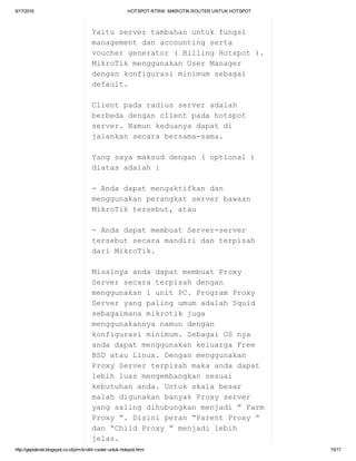 9/17/2016 HOTSPOTRTRW:MIKROTIKROUTERUNTUKHOTSPOT
http://geplaknet.blogspot.co.id/p/mikrotik­router­untuk­hotspot.html 15/17
Yaituservertambahanuntukfungsi
managementdanaccountingserta
vouchergenerator(BillingHotspot).
MikroTikmenggunakanUserManager
dengankonfigurasiminimumsebagai
default.
Clientpadaradiusserveradalah
berbedadenganclientpadahotspot
server.Namunkeduanyadapatdi
jalankansecarabersama­sama.
Yangsayamaksuddengan(optional)
diatasadalah:
­Andadapatmengaktifkandan
menggunakanperangkatserverbawaan
MikroTiktersebut,atau
­AndadapatmembuatServer­server
tersebutsecaramandiridanterpisah
dariMikroTik.
MisalnyaandadapatmembuatProxy
Serversecaraterpisahdengan
menggunakan1unitPC.ProgramProxy
ServeryangpalingumumadalahSquid
sebagaimanamikrotikjuga
menggunakannyanamundengan
konfigurasiminimum.SebagaiOSnya
andadapatmenggunakankeluargaFree
BSDatauLinux.Denganmenggunakan
ProxyServerterpisahmakaandadapat
lebihluasmengembangkansesuai
kebutuhananda.Untukskalabesar
malahdigunakanbanyakProxyserver
yangsalingdihubungkanmenjadi”Farm
Proxy“.Disiniperan“ParentProxy“
dan“ChildProxy”menjadilebih
jelas.
 