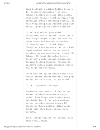 9/17/2016 HOTSPOTRTRW:MIKROTIKROUTERUNTUKHOTSPOT
http://geplaknet.blogspot.co.id/p/mikrotik­router­untuk­hotspot.html 16/17
YangberikutnyaadalahRadiusServer.
Inibiasanyadigunakanjikaanda
membuathotspotdiHotelataudimana
andadapatmenjualVoucher.Dapatjuga
digunakanuntukaccountingwarnet.Ini
akantergantungdariprogramyanganda
installpadaRadiusServertersebut.
DidalamMikrotikjugasudah
disediakanRadiusserver,namunlagi­
lagihanyadenganfungsiminimumdan
hanyauntukvoucherdanAccouting(
billinghotspot),tidakdapat
digunakanuntukmenagenetwarnet.Anda
dapatmembuatRadiusserversecara
terpisahdenganmenggunakan1unitPC.
SebagaiOSdapatdigunakanLinux.
Selanjutnyaandatinggalmenginstall
ProgramBillingHotspot.Programini
biasanyadijualdalambeberapafungsi
danhargayangberbeda.
Untukmelihatapakahproxyserverdan
Radiusserverbawaanmikrotikadapada
servermikrotikanda,silahkancek:
Click:System–>>Package
BagaimanacaramembuatProxyserver
secaraterpisahsebenarnyasangat
mudah.Andahanyamembutuhkanwaktu
taklebihdari1jamuntukmembuat
servertersebutdengansebuahPC
standard.Mudah­mudahandalamwaktu
dekatkitaakanbahastuntassatu
persatu.
Yach…semogatulisaninibergunabuat
andasemua…Amien.
 
