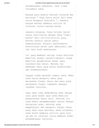 9/17/2016 HOTSPOTRTRW:MIKROTIKROUTERUNTUKHOTSPOT
http://geplaknet.blogspot.co.id/p/mikrotik­router­untuk­hotspot.html 3/17
dikembangkankemudian.Jaditidak
tercampuraduk.
Banyakparapemulamenjadibingungdan
bertanya”Sayaharusmulaidarimana
untukmengenalMikroTik“.Semakin
banyakmerekamembacaarticledi
InternetJustrumerekamalah
semakinbingung.Yangterjadimalah
hanyaikut­ikutandenganmeng“copi­
paste”dariarticle­articleyang
merekasendiribelumyakin
kebenarannya.Alhasilperformance
mikrotiknyamalahjadiamburadul..dan
taktahuarahsebenarnya.
Iniyangmembuatsetiaporangakhirnya
memilikiasumsisendiri­sendiritanpa
memilikipengetahuandasaryang
standarddanbenar.Merekatak
memahamimanayangharusdidahulukan
dandikemudiankan.
Supayatidakmenjadicampuraduk.Maka
andaharusmengertimanayang
merupakanfungsidasardanmanayang
merupakanfungsitambahansebagai
langkahlanjutan.
Sayaakancobamembimbingandadengan
carayangmudahagarandamemiliki
pengerahuandasardulu.Setelahitu
andabebasmengembangkansesuaidengan
keinginananda.Setelahanda
mempelajaridanmengertifungsidasar
yangakansayaberikan,makasilahkan,
andabolehmembacaarticleyanglain
ygadadiinternetuntukmembuatmodel
pengembanganlanjutan.
 
