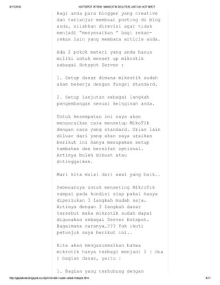 9/17/2016 HOTSPOTRTRW:MIKROTIKROUTERUNTUKHOTSPOT
http://geplaknet.blogspot.co.id/p/mikrotik­router­untuk­hotspot.html 4/17
Bagiandaparabloggeryangcreative
danterlanjurmembuatpostingdiblog
anda,silahkandirevisiagartidak
menjadi“menyesatkan”bagirekan­
rekanlainyangmembacaarticleanda.
Ada2pokokmateriyangandaharus
milikiuntukmensetupmikrotik
sebagaiHotspotServer:
1.Setupdasardimanamikrotiksudah
akanbekerjadenganfungsistandard.
2.Setuplanjutansebagailangkah
pengembangansesuaikeinginananda.
Untukkesempataninisayaakan
menguraikancaramensetupMikoTik
dengancarayangstandard.Urianlain
diluardariyangakansayauraikan
berikutinihanyamerupakansetup
tambahandanbersifatoptional.
Artinyabolehdibuatatau
ditinggalkan.
Marikitamulaidariawalyangbaik….
SebenarnyauntukmensetingMikroTik
sampaipadakondisisiappakaihanya
diperlukan3langkahmudahsaja.
Artinyadengan3langkahdasar
tersebutmakamikrotiksudahdapat
digunakansebagaiServerHotspot.
Bagaimanacaranya…???Yukikuti
petunjuksayaberikutini..
Kitaakanmengasusmsikanbahwa
mikrotikhanyaterbagimenjadi2(dua
)bagiandasar,yaitu:
1.Bagianyangterhubungdengan
 