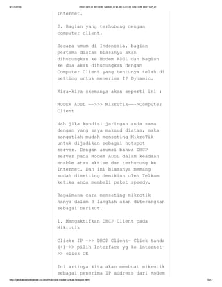 9/17/2016 HOTSPOTRTRW:MIKROTIKROUTERUNTUKHOTSPOT
http://geplaknet.blogspot.co.id/p/mikrotik­router­untuk­hotspot.html 5/17
Internet.
2.Bagianyangterhubungdengan
computerclient.
SecaraumumdiIndonesia,bagian
pertamadiatasbiasanyaakan
dihubungkankeModemADSLdanbagian
keduaakandihubungkandengan
ComputerClientyangtentunyatelahdi
settinguntukmenerimaIPDynamic.
Kira­kiraskemanyaakansepertiini:
MODEMADSL—–>>>MikroTik——–>Computer
Client
Nahjikakondisijaringanandasama
denganyangsayamaksuddiatas,maka
sangatlahmudahmensetingMikroTik
untukdijadikansebagaihotspot
server.DenganasumsibahwaDHCP
serverpadaModemADSLdalamkeadaan
enableatauaktivedanterhubungke
Internet.Daninibiasanyamemang
sudahdisettingdemikianolehTelkom
ketikaandamembelipaketspeedy.
Bagaimanacaramensetingmikrotik
hanyadalam3langkahakanditerangkan
sebagaiberikut.
1.MengaktifkanDHCPClientpada
Mikrotik
Click:IP–>>DHCPClient—Clicktanda
(+)—>>pilihInterfaceygkeinternet—
>>clickOK
Iniartinyakitaakanmembuatmikrotik
sebagaipenerimaIPaddressdariModem
 