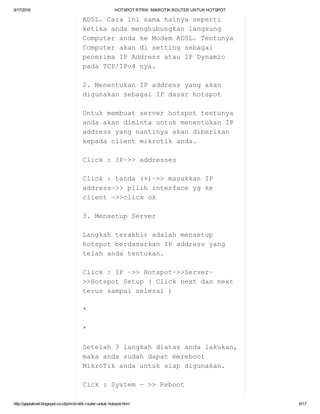 9/17/2016 HOTSPOTRTRW:MIKROTIKROUTERUNTUKHOTSPOT
http://geplaknet.blogspot.co.id/p/mikrotik­router­untuk­hotspot.html 6/17
ADSL.Carainisamahalnyaseperti
ketikaandamenghubungkanlangsung
ComputerandakeModemADSL.Tentunya
Computerakandisettingsebagai
penerimaIPAddressatauIPDynamic
padaTCP/IPv4nya.
2.MenentukanIPaddressyangakan
digunakansebagaiIPdasarhotspot
Untukmembuatserverhotspottentunya
andaakandimintauntukmenentukanIP
addressyangnantinyaakandiberikan
kepadaclientmikrotikanda.
Click:IP–>>addresses
Click:tanda(+)–>>masukkanIP
address—>>pilihinterfaceygke
client—>>clickok
3.MensetupServer
Langkahterakhiradalahmensetup
hotspotberdasarkanIPaddressyang
telahandatentukan.
Click:IP–>>Hotspot–>>Server–
>>HotspotSetup(Clicknextdannext
terussampaiselesai)
*
*
Setelah3langkahdiatasandalakukan,
makaandasudahdapatmereboot
MikroTikandauntuksiapdigunakan.
Cick:System—>>Reboot
 