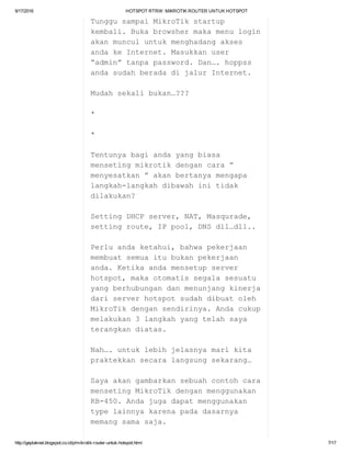 9/17/2016 HOTSPOTRTRW:MIKROTIKROUTERUNTUKHOTSPOT
http://geplaknet.blogspot.co.id/p/mikrotik­router­untuk­hotspot.html 7/17
TunggusampaiMikroTikstartup
kembali.Bukabrowshermakamenulogin
akanmunculuntukmenghadangakses
andakeInternet.Masukkanuser
“admin”tanpapassword.Dan….hoppss
andasudahberadadijalurInternet.
Mudahsekalibukan…???
*
*
Tentunyabagiandayangbiasa
mensetingmikrotikdengancara”
menyesatkan”akanbertanyamengapa
langkah­langkahdibawahinitidak
dilakukan?
SettingDHCPserver,NAT,Masqurade,
settingroute,IPpool,DNSdll…dll..
Perluandaketahui,bahwapekerjaan
membuatsemuaitubukanpekerjaan
anda.Ketikaandamensetupserver
hotspot,makaotomatissegalasesuatu
yangberhubungandanmenunjangkinerja
dariserverhotspotsudahdibuatoleh
MikroTikdengansendirinya.Andacukup
melakukan3langkahyangtelahsaya
terangkandiatas.
Nah….untuklebihjelasnyamarikita
praktekkansecaralangsungsekarang…
Sayaakangambarkansebuahcontohcara
mensetingMikroTikdenganmenggunakan
RB­450.Andajugadapatmenggunakan
typelainnyakarenapadadasarnya
memangsamasaja.
 