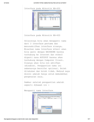 9/17/2016 HOTSPOTRTRW:MIKROTIKROUTERUNTUKHOTSPOT
http://geplaknet.blogspot.co.id/p/mikrotik­router­untuk­hotspot.html 9/17
InterfacepadaMikrotikRB­450
InterfacepadaMikrotikRB­450
Selajutnyakitaakanmenggantinama
dari2interfacepertamadan
menonaktifkaninterfacesisanya.
MisalkannamaInterfaceether1akan
kitagantidenganBACKBONEkarena
terhubungkeInternetdanether2
digantinanaHOTSPOTkarenaakan
terhubungdenganComputerClient.
Sisanyaakankitanonaktifkan
(disable).Penggantiannamaini
sebenarnyabersifatoptional.Boleh
dilakukandanbolehtidak.Maksudsaya
disiniadalahhanyauntukmemudahkan
pengenalansaja.
Gambarsetelahpenggantianadalah
sepertidibawahini:
MenggantinamaInterface
 