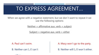 TO EXPRESS AGREEMENT…
When we agree with a negative statement, but we don´t want to repeat it we
use the following options
Neither + affirmative aux. verb + subject
Subject + negative aux. verb + either
A. Paul can´t swim.
B. Neither can I. / I can´t
A. Macy won´t go to the party.
B. Neither will I. / I won´t either.
 