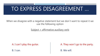 TO EXPRESS DISAGREEMENT …
When we disagree with a negative statement but we don´t want to repeat it we
use the following option
Subject + affirmative auxiliary verb
A. I can´t play the guitar.
B. I can.
A. They won´t go to the party.
B. We will.
 