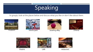 Speaking
In groups, look at the places below and discuss what you like or don´t like about them.
museum theme park bowling alley cinema
theatre café restaurant
 