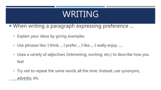 WRITING
 When writing a paragraph expressing preference …
• Explain your ideas by giving examples
• Use phrases like: I think…, I prefer…, I like…, I really enjoy …,
• Usea a variety of adjectives (interesting, exciting, etc.) to describe how you
feel
• Try not to repeat the same words all the time. Instead, use synonyms,
adverbs, etc.LUIS ROBERTO ORTIZ GUERRERO
 