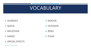 VOCABULARY
 AUDIENCE
 QUEUE
 BACKSTAGE
 GAMES
 SPECIAL EFFECTS
 INDOOR
 OUTDOOR
 RIDES
 STAGE
LUIS ROBERTO ORTIZ GUERRERO
 
