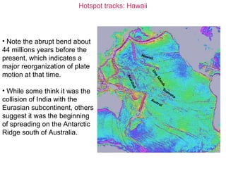 Hotspot tracks: Hawaii
• Note the abrupt bend about
44 millions years before the
present, which indicates a
major reorganization of plate
motion at that time.
• While some think it was the
collision of India with the
Eurasian subcontinent, others
suggest it was the beginning
of spreading on the Antarctic
Ridge south of Australia.
 