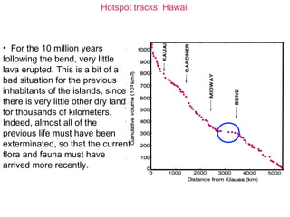 Hotspot tracks: Hawaii
• For the 10 million years
following the bend, very little
lava erupted. This is a bit of a
bad situation for the previous
inhabitants of the islands, since
there is very little other dry land
for thousands of kilometers.
Indeed, almost all of the
previous life must have been
exterminated, so that the current
flora and fauna must have
arrived more recently.
 