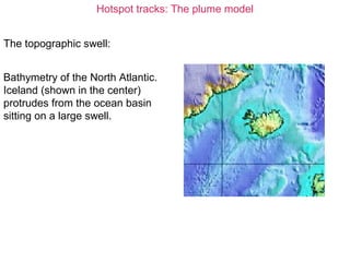 Hotspot tracks: The plume model
The topographic swell:
Bathymetry of the North Atlantic.
Iceland (shown in the center)
protrudes from the ocean basin
sitting on a large swell.
 