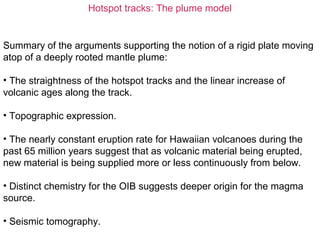 Hotspot tracks: The plume model
Summary of the arguments supporting the notion of a rigid plate moving
atop of a deeply rooted mantle plume:
• The straightness of the hotspot tracks and the linear increase of
volcanic ages along the track.
• Topographic expression.
• The nearly constant eruption rate for Hawaiian volcanoes during the
past 65 million years suggest that as volcanic material being erupted,
new material is being supplied more or less continuously from below.
• Distinct chemistry for the OIB suggests deeper origin for the magma
source.
• Seismic tomography.
 