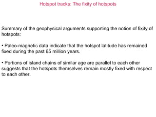 Hotspot tracks: The fixity of hotspots
Summary of the geophysical arguments supporting the notion of fixity of
hotspots:
• Paleo-magnetic data indicate that the hotspot latitude has remained
fixed during the past 65 million years.
• Portions of island chains of similar age are parallel to each other
suggests that the hotspots themselves remain mostly fixed with respect
to each other.
 