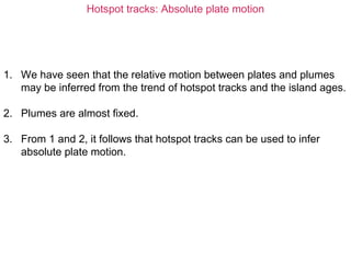 Hotspot tracks: Absolute plate motion
1. We have seen that the relative motion between plates and plumes
may be inferred from the trend of hotspot tracks and the island ages.
2. Plumes are almost fixed.
3. From 1 and 2, it follows that hotspot tracks can be used to infer
absolute plate motion.
 