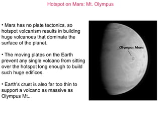 Hotspot on Mars: Mt. Olympus
• Mars has no plate tectonics, so
hotspot volcanism results in building
huge volcanoes that dominate the
surface of the planet.
• The moving plates on the Earth
prevent any single volcano from sitting
over the hotspot long enough to build
such huge edifices.
• Earth's crust is also far too thin to
support a volcano as massive as
Olympus Mt..
 