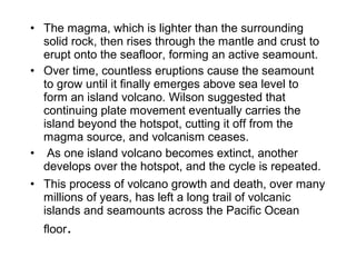 • The magma, which is lighter than the surrounding 
solid rock, then rises through the mantle and crust to 
erupt onto the seafloor, forming an active seamount. 
• Over time, countless eruptions cause the seamount 
to grow until it finally emerges above sea level to 
form an island volcano. Wilson suggested that 
continuing plate movement eventually carries the 
island beyond the hotspot, cutting it off from the 
magma source, and volcanism ceases.
•  As one island volcano becomes extinct, another 
develops over the hotspot, and the cycle is repeated. 
• This process of volcano growth and death, over many 
millions of years, has left a long trail of volcanic 
islands and seamounts across the Pacific Ocean 
floor.
 