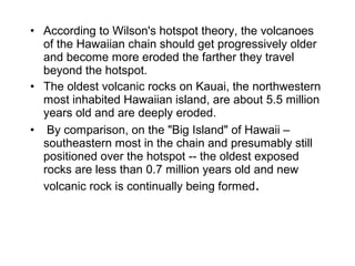• According to Wilson's hotspot theory, the volcanoes 
of the Hawaiian chain should get progressively older 
and become more eroded the farther they travel 
beyond the hotspot. 
• The oldest volcanic rocks on Kauai, the northwestern 
most inhabited Hawaiian island, are about 5.5 million 
years old and are deeply eroded.
•  By comparison, on the "Big Island" of Hawaii – 
southeastern most in the chain and presumably still 
positioned over the hotspot -- the oldest exposed 
rocks are less than 0.7 million years old and new 
volcanic rock is continually being formed.
 