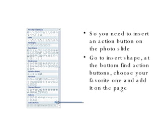 So you need to insert an action button on the photo slide Go to insert shape, at the bottom find action buttons, choose your favorite one and add it on the page 