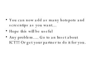 You can now add as many hotspots and screentips as you want… Hope this will be useful Any problem…. Go to an Inset about ICT!!! Or get your partner to do it for you. 