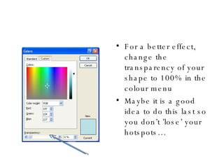 For a better effect, change the transparency of your shape to 100% in the colour menu Maybe it is a good idea to do this last so you don’t ’lose’ your hotspots… 