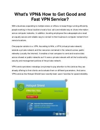 What's VPN& How to Get Good and
           Fast VPN Service?
With a business expanding to multiple stores or offices, to keep things running efficiently,
people working in those locations need a fast, safe and reliable way to share information
across computer networks. In addition, traveling employees like salespeople also need
an equally secure and reliable way to connect to their business's computer network from
remote locations.


One popular solution is a VPN. According to Wiki, a VPN (virtual private network)
extends a private network and the resources contained in the network across public
networks (usually the Internet). It enables a host computer to send and receive data
across shared or public networks as if it were a private network with all the functionality,
security and management policies of the private network.


VPN service providers nowadays are prompt to pay attention to the services they are
already offering to their clients and evaluate them on different parameters. And some
VPN services like Hotspot Shield have recently been users' favorites for speed reliability.
 