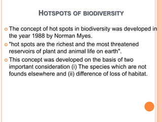 HOTSPOTS OF BIODIVERSITY
 The

concept of hot spots in biodiversity was developed in
the year 1988 by Norman Myes.
 "hot spots are the richest and the most threatened
reservoirs of plant and animal life on earth".
 This concept was developed on the basis of two
important consideration (i) The species which are not
founds elsewhere and (ii) difference of loss of habitat.

 