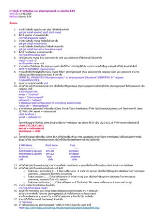 การติดตั้ง FreeRadius และ phpmyprepaid บน ubuntu 8.04
จัดทําเมื่อ 15/11/2008
ติดตั้งบน Ubuntu 8.04

ขั้นตอน

    1.  หากยังไมติดตั้ง apache และ php ใหติดตั้งดวยคําสั่ง
        apt-get install apache2 php5 php5-mysql
    2. สั่งให apache ทํางานดวยคําสั่ง
        /etc/init.d/apache2 restart
    3. หากยังไมติดตั้ง mysql ใหติดตั้งดวยคําสั่ง
        apt-get install mysql-server
    4. หากยังไมติดตั้ง FreeRadius ใหติดตั้งดวยคําสั่ง
        apt-get install freeradius freeradius-mysql
    5. สั่งให FreeRadius ทํางานดวยคําสั่ง
        /etc/init.d/freeradius start
    6. เขาสูโปรแกรม mysql ดวย username คือ root และ password ที่ไดกําหนดไวดวยคําสั่ง
        mysql –u root –p
        แลวปอนรหัสผานของ root
    7. ทําการสราง Database ชื่อ phpmyprepaid เพื่อใชในการเก็บบัญชีผูใชงาน (สามารถจะใชชื่อฐานขอมูลอื่นก็ได) ดวยคําสั่งดังนี้
        CREATE DATABASE phpmyprepaid;
    8. กําหนดสิทธิใหกับบัญชีผูใชงานบน mysql ที่ชื่อวา phpmyprepaid พรอม password คือ radpass (user และ password สามารถ
        เปลี่ยนแปลงไดตามความเหมาะสม) ดวยคําสั่ง
        GRANT ALL PRIVILEGES ON phpmyprepaid.* to 'phpmyprepaid'@'localhost' IDENTIFIED BY 'radpass';
        FLUSH PRIVILEGES;
    9. ออกจาก mysql ดวยคําสั่ง quit
    10. แกไขไฟล /etc/freeradius/sql.conf เพื่อใหเรียกใชฐานขอมูล phpmyprepaid ดวยสิทธิผูใชเปน phpmyprepaid ซึ่งมี password เปน
        radpass ดังนี้
        # Connection info:
        server = "localhost"
        login = "phpmyprepaid"
        password = "radpass"
        # Database table configuration for everything except Oracle
        radius_db = "phpmyprepaid"
    11. ทําการกําหนด password ใหกับเครื่อง Client ที่จะเขาใชงาน FreeRadius ที่ไฟล /etc/freeradius/cliens.conf โดยกําหนดให client
        127.0.0.1 มีคา secret = radiussecret
        client localhost {
        secret = radiussecret
        {
        ในกรณีที่อนุญาตใหเครื่อง client อื่นเขามาใชงาน FreeRadius เชน client ที่มี IP เปน 172.24.51.16 ก็ใหกําหนดคาเพิ่มเติมดังนี้
        client 172.24.51.16 {
        secret = radiussecret
        shortname = chilli
        }
    12. ในกรณีที่จะอนุญาตใหเครื่อง Client อื่น ๆ (ที่ไมใชเครื่องตัวเอง หรือ Localhost) เขามาใชงาน FreeRadius ไดนั้นจะตองทําการเพิ่ม
        ขอมูลในไฟล /etc/freeradius/naslist ซึ่งในที่นี้คือเพิ่มบรรทัดสุดทายดังตอไปนี้เขาไป

          # NAS Name                Short Name                Type
          #----------------            ----------                   ----
          #portmaster1.isp.com       pm1.NY                 livingston
          #portmaster2.isp.com       pm1.LA                  livingston
          localhost                   local                    portslave
          chilli                        chilli                   other

    13. แกไขไฟล /etc/freeradius/sql.conf กําหนดใหคา readclients = yes เพื่อที่จะทําให radius client อานคาจาก database
    14. แกไขไฟล /etc/freeradius/radiusd.conf ดังนี้
             o ในสวนของ accounting {……} ใหเอาเครื่องหมาย # หนาคําวา sql ออก เพื่อเรียกใชขอมูลจาก database ในการตรวจสอบ
                   username , password ในการทํา accounting
             o ในสวน session {……} ใหเอาเครื่องหมาย # หนาคําวา sql ออก เพื่อเรียกใชขอมูลจาก database ในการตรวจสอบ
                   username, password ในการทํา session
             o ในสวนของ authorize {……} ใหเอาเครื่องหมาย # ไวหนาคําวา file และเอาเครื่องหมาย # ออกจากคําวา sql
    15. ทําการ restart FreeRadius ดวยคําสั่ง
        /etc/init.d/freeradius restart
    16. ตอนนี้ ทั้ง freeradius และ mysql พรอม database phpmyprepaid วาง ๆ พรอมแลว
        ตอไปจะทําการติดตั้งโปรแกรม phpmyprepaid แลวรันโปรแกรมผานเว็บบราวเซอร
        จากนั้นจะเซ็ตคาตาง ๆ บนหนาเว็บ ทําใหได table ตาง ๆ ที่จําเปนใชงานเกิดขึ้น
    17. ยายเขาไปในไดเรกทอรี /var/www/ ดวยคําสั่ง
        cd /var/www
    18. ดาวนโหลดโปรแกรม phpmyprepaid เวอรชั่น 0.4 RC2 ดวยคําสั่ง wget ดังนี้
        wget http://downloads.sourceforge.net/phpmyprepaid/phpmyprepaid04b3.tgz
 