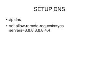 SETUP DNS 
● /ip dns 
● set allow-remote-requests=yes 
servers=8.8.8.8,8.8.4.4 
 