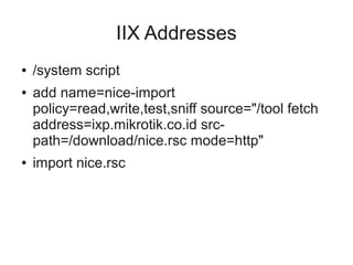 IIX Addresses 
● /system script 
● add name=nice-import 
policy=read,write,test,sniff source="/tool fetch 
address=ixp.mikrotik.co.id src-path=/ 
download/nice.rsc mode=http" 
● import nice.rsc 
 
