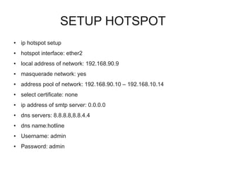 SETUP HOTSPOT 
● ip hotspot setup 
● hotspot interface: ether2 
● local address of network: 192.168.90.9 
● masquerade network: yes 
● address pool of network: 192.168.90.10 – 192.168.10.14 
● select certificate: none 
● ip address of smtp server: 0.0.0.0 
● dns servers: 8.8.8.8,8.8.4.4 
● dns name:hotline 
● Username: admin 
● Password: admin 
 