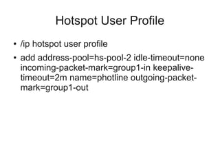 Hotspot User Profile 
● /ip hotspot user profile 
● add address-pool=hs-pool-2 idle-timeout=none 
incoming-packet-mark=group1-in keepalive-timeout= 
2m name=photline outgoing-packet-mark= 
group1-out 
 