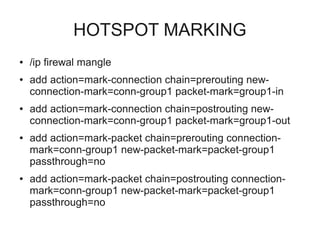 HOTSPOT MARKING 
● /ip firewal mangle 
● add action=mark-connection chain=prerouting new-connection- 
mark=conn-group1 packet-mark=group1-in 
● add action=mark-connection chain=postrouting new-connection- 
mark=conn-group1 packet-mark=group1-out 
● add action=mark-packet chain=prerouting connection-mark= 
conn-group1 new-packet-mark=packet-group1 
passthrough=no 
● add action=mark-packet chain=postrouting connection-mark= 
conn-group1 new-packet-mark=packet-group1 
passthrough=no 
 