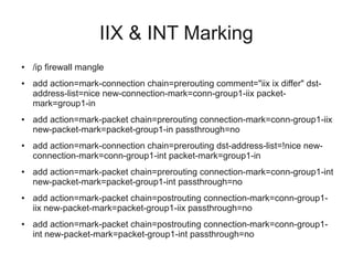 IIX & INT Marking 
● /ip firewall mangle 
● add action=mark-connection chain=prerouting comment="iix ix differ" dst-address- 
list=nice new-connection-mark=conn-group1-iix packet-mark= 
group1-in 
● add action=mark-packet chain=prerouting connection-mark=conn-group1-iix 
new-packet-mark=packet-group1-in passthrough=no 
● add action=mark-connection chain=prerouting dst-address-list=!nice new-connection- 
mark=conn-group1-int packet-mark=group1-in 
● add action=mark-packet chain=prerouting connection-mark=conn-group1-int 
new-packet-mark=packet-group1-int passthrough=no 
● add action=mark-packet chain=postrouting connection-mark=conn-group1- 
iix new-packet-mark=packet-group1-iix passthrough=no 
● add action=mark-packet chain=postrouting connection-mark=conn-group1- 
int new-packet-mark=packet-group1-int passthrough=no 
 