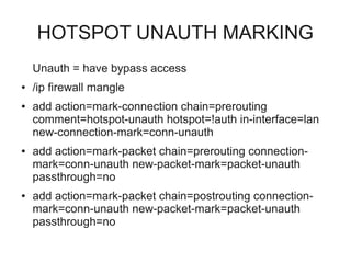 HOTSPOT UNAUTH MARKING 
Unauth = have bypass access 
● /ip firewall mangle 
● add action=mark-connection chain=prerouting 
comment=hotspot-unauth hotspot=!auth in-interface=lan 
new-connection-mark=conn-unauth 
● add action=mark-packet chain=prerouting connection-mark= 
conn-unauth new-packet-mark=packet-unauth 
passthrough=no 
● add action=mark-packet chain=postrouting connection-mark= 
conn-unauth new-packet-mark=packet-unauth 
passthrough=no 
 