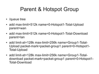 Parent & Hotspot Group 
● /queue tree 
● add max-limit=512k name=0-Hotspot1-Total-Upload 
parent=wan 
● add max-limit=512k name=0-Hotspot1-Total-Download 
parent=lan 
● add limit-at=128k max-limit=256k name=Group1-Total- 
Upload packet-mark=packet-group1 parent=0-Hotspot1- 
Total-Upload 
● add limit-at=128k max-limit=256k name=Group1-Total-download 
packet-mark=packet-group1 parent=0-Hotspot1- 
Total-Download 
 
