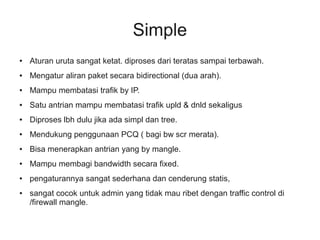 Simple 
● Aturan uruta sangat ketat. diproses dari teratas sampai terbawah. 
● Mengatur aliran paket secara bidirectional (dua arah). 
● Mampu membatasi trafik by IP. 
● Satu antrian mampu membatasi trafik upld & dnld sekaligus 
● Diproses lbh dulu jika ada simpl dan tree. 
● Mendukung penggunaan PCQ ( bagi bw scr merata). 
● Bisa menerapkan antrian yang by mangle. 
● Mampu membagi bandwidth secara fixed. 
● pengaturannya sangat sederhana dan cenderung statis, 
● sangat cocok untuk admin yang tidak mau ribet dengan traffic control di 
/firewall mangle. 
 