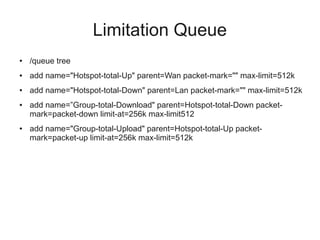 Limitation Queue 
● /queue tree 
● add name="Hotspot-total-Up" parent=Wan packet-mark="" max-limit=512k 
● add name="Hotspot-total-Down" parent=Lan packet-mark="" max-limit=512k 
● add name=”Group-total-Download" parent=Hotspot-total-Down packet-mark= 
packet-down limit-at=256k max-limit512 
● add name="Group-total-Upload" parent=Hotspot-total-Up packet-mark= 
packet-up limit-at=256k max-limit=512k 
 